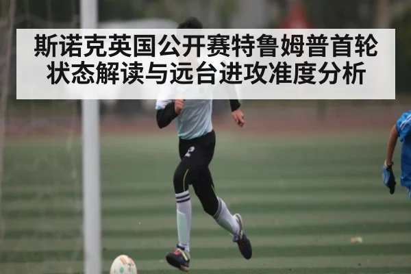 斯诺克英国公开赛特鲁姆普首轮状态解读与远台进攻准度分析