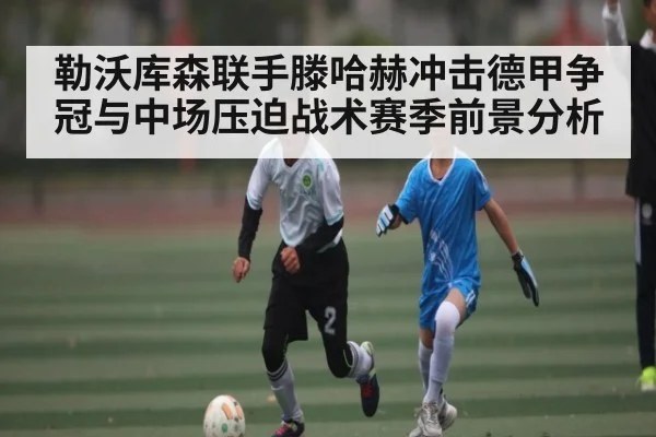 勒沃库森联手滕哈赫冲击德甲争冠与中场压迫战术赛季前景分析